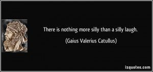 There is nothing more silly than a silly laugh. - Gaius Valerius ...
