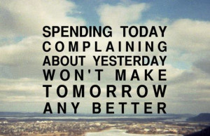Spending today complaining about yesterday won't make tomorrow any ...