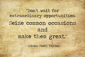 ... Seize common occasions and make them great.” ~ Orison Swett Marden