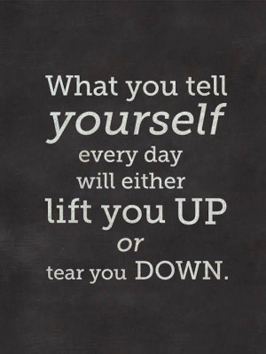 ... you tell yourself every day will either lift you up or tear you down