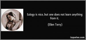 Eulogy is nice, but one does not learn anything from it. - Ellen Terry