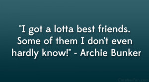 ... friends. Some of them I don’t even hardly know!” – Archie Bunker