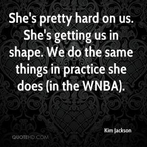 She's pretty hard on us. She's getting us in shape. We do the same ...