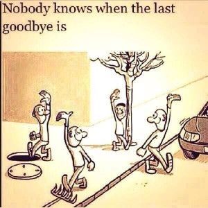 Nobody knows when the last goodbye is.