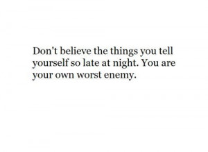 ... you tell yourself so late at night. You are your own worst enemy