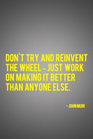 Don’t try and reinvent the wheel - just work on making it better ...