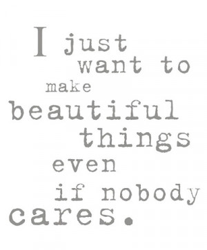 just want to make beautiful things even if nobody cares”