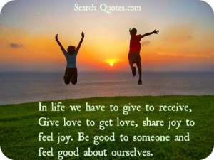 In life we have to give to receive, Give love to get love, share joy ...