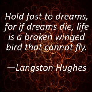 Hold fast to dreams, for if dreams die, life is a broken winged bird ...