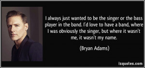 be the singer or the bass player in the band. I'd love to have a band ...