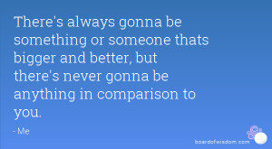 There's always gonna be something or someone thats bigger and better ...