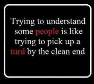 ... like trying to pick up a turd by the clean end. ” ~ Author Unknown