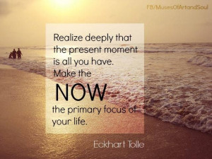 ... present moment is all you have. Make NOW the primary focus of your