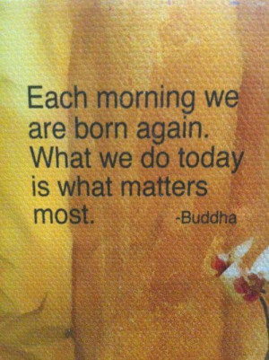 ... we are born again. What we do today is what matters most. - Budha