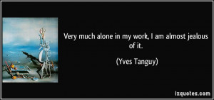 Very much alone in my work, I am almost jealous of it. - Yves Tanguy