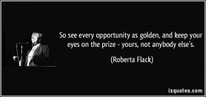 ... your eyes on the prize - yours, not anybody else's. - Roberta Flack