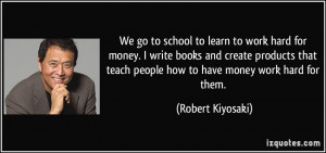 We go to school to learn to work hard for money. I write books and ...