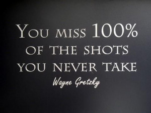 You miss 100% of the shots you never take - Wayne Gretzky