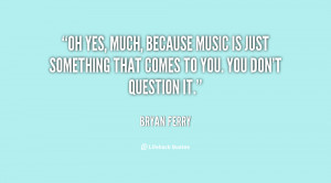 Oh yes, much, because music is just something that comes to you. You ...