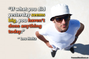 ... yesterday seems big, you haven’t done anything today.” ~ Lou Holtz