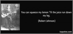 ... can squeeze my lemon 'Til the juice run down my leg. - Robert Johnson