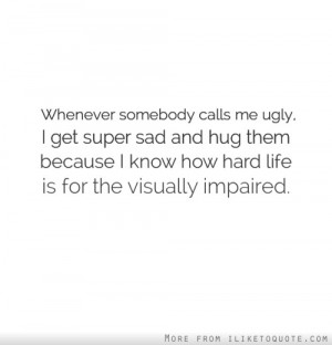 Whenever somebody calls me ugly, I get super sad and hug them because ...