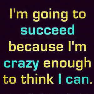 going to succeed because I'm crazy enough to think I can.
