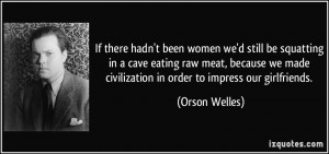 hadn't been women we'd still be squatting in a cave eating raw meat ...