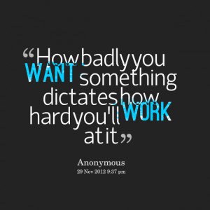 ... : how badly you want something dictates how hard you'll work at it