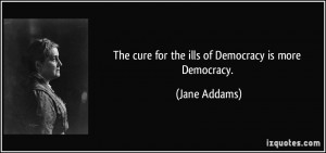 The cure for the ills of Democracy is more Democracy. - Jane Addams