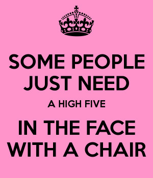 SOME PEOPLE JUST NEED A HIGH FIVE IN THE FACE WITH A CHAIR