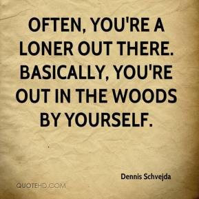 Often, you're a loner out there. Basically, you're out in the woods by ...