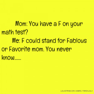 Mom: You have a F on your math test? Me: F could stand for Fablous or ...