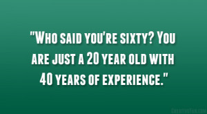 ... re sixty? You are just a 20 year old with 40 years of experience
