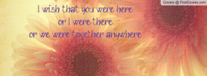 wish that you were hereor i were thereor we were together anywhere ...