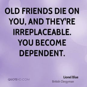... friends die on you, and they're irreplaceable. You become dependent