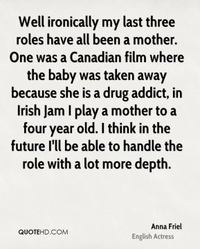 ... drug addict, in Irish Jam I play a mother to a four year old. I think