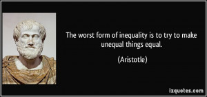 ... form of inequality is to try to make unequal things equal. - Aristotle