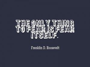 The only thing to fear is fear itself.” -Franklin D ...