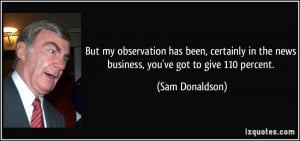 ... in the news business, you've got to give 110 percent. - Sam Donaldson