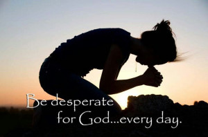 Be desperate for God every day.