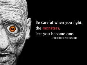 ... when you fight the monsters, lest you become one. Freidrich Nietzsche