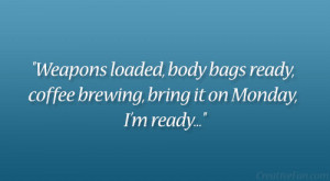 ... body bags ready, coffee brewing, bring it on Monday, I’m ready