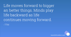 Life moves forward to bigger an better things. Minds play life ...