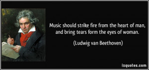 ... of man, and bring tears form the eyes of woman. - Ludwig van Beethoven