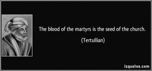 The blood of the martyrs is the seed of the church. - Tertullian