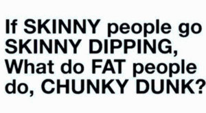 if skinny people go skinny dipping what do fat people do chunky