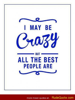 may be crazy but all the best people are.