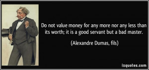 Do not value money for any more nor any less than its worth; it is a ...