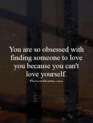 so obsessed with finding someone to love you because you can't love ...